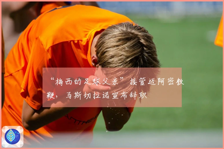 “梅西的足球父亲”接管迈阿密教鞭，马斯切拉诺宣布辞职