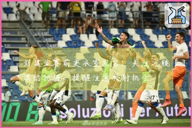 刘建业赛前更衣室发言：关注方镜淇的把握，提醒注意补射机会