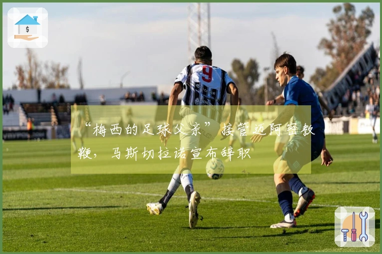 “梅西的足球父亲”接管迈阿密教鞭，马斯切拉诺宣布辞职