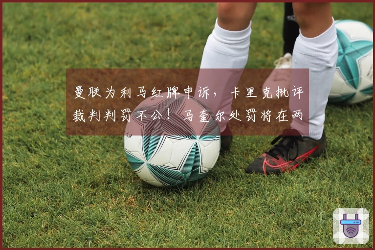 曼联为利马红牌申诉，卡里克批评裁判判罚不公！马奎尔处罚将在两日内揭晓