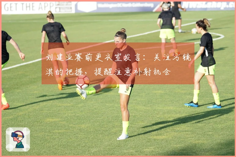 刘建业赛前更衣室发言：关注方镜淇的把握，提醒注意补射机会