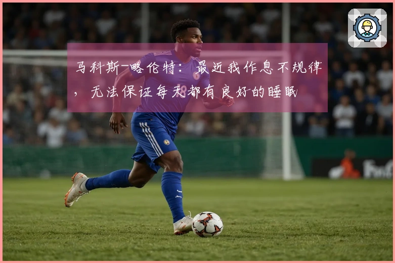 马科斯-略伦特：最近我作息不规律，无法保证每天都有良好的睡眠