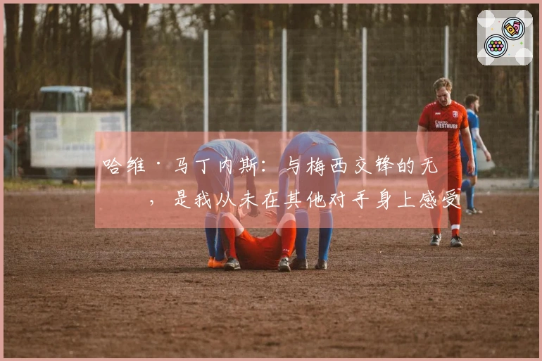 哈维·马丁内斯：与梅西交锋的无奈，是我从未在其他对手身上感受到的