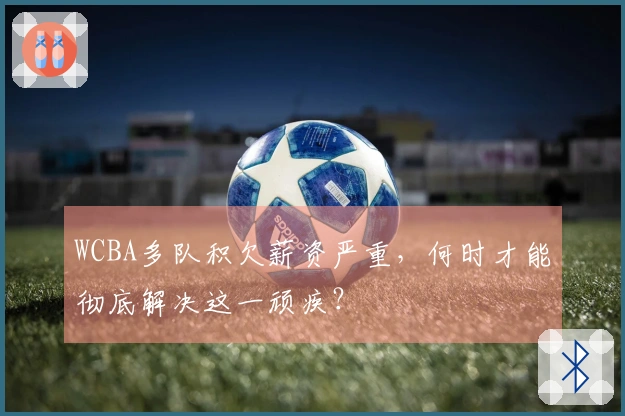 WCBA多队积欠薪资严重，何时才能彻底解决这一顽疾？