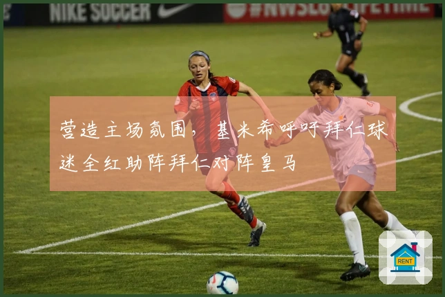 营造主场氛围，基米希呼吁拜仁球迷全红助阵拜仁对阵皇马