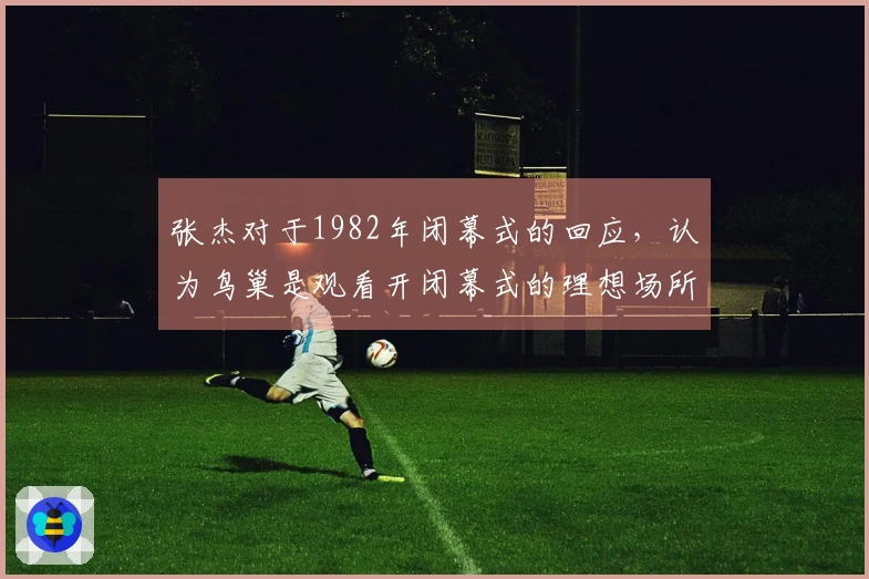张杰对于1982年闭幕式的回应，认为鸟巢是观看开闭幕式的理想场所