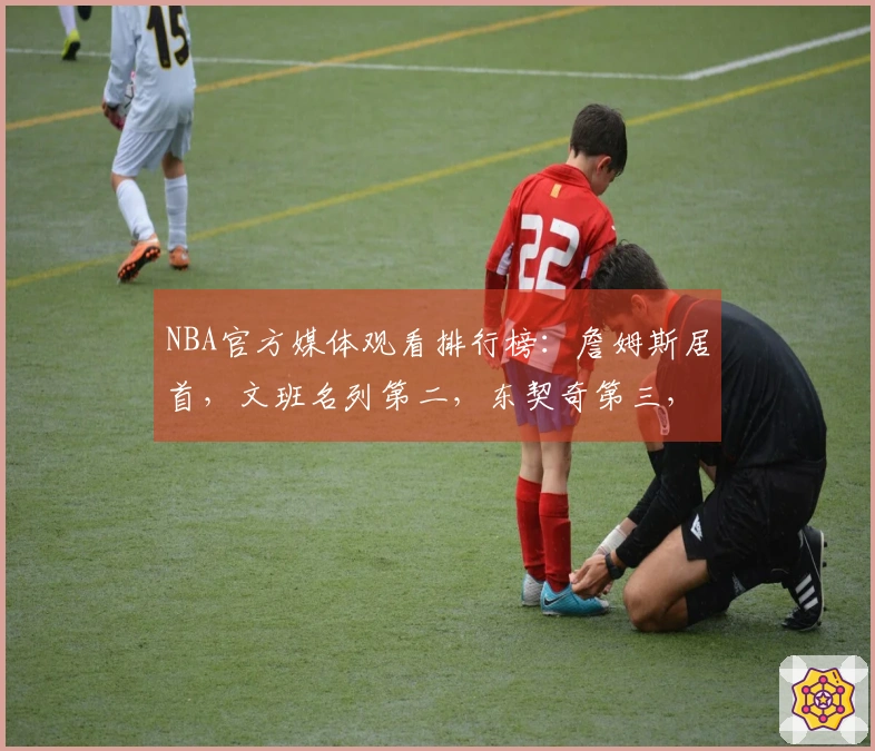 NBA官方媒体观看排行榜：詹姆斯居首，文班名列第二，东契奇第三，库里第四，里夫斯第十