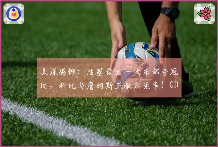 美媒感慨：活塞最后一次东部夺冠时，科比与詹姆斯正激烈竞争！GDP仍统治联盟