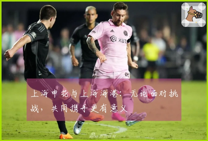 上海申花与上海海港：无论面对挑战，共同携手更有意义