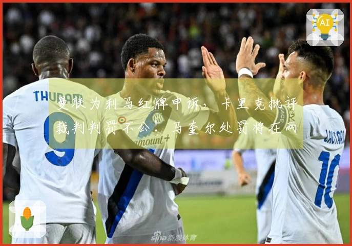 曼联为利马红牌申诉，卡里克批评裁判判罚不公！马奎尔处罚将在两日内揭晓